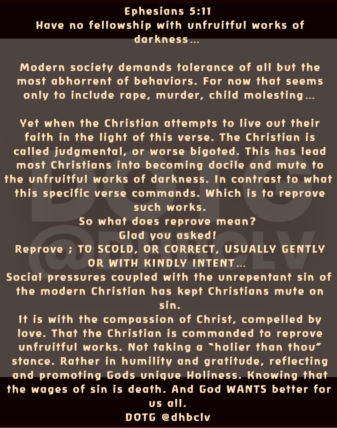 Ephesians 5:11
Have no fellowship with unfruitful works of darkness…

Modern society demands tolerance of all but the most abhorrent of behaviors. For now that seems only to include rape, murder, child molesting… 

Yet when the Christian attempts to live out their faith in the light of this verse. The Christian is called judgmental, or worse bigoted. This has lead most Christians into becoming docile and mute to the unfruitful works of darkness. In contrast to what this specific verse commands. Which is to reprove such works. 
So what does reprove mean?
Glad you asked!
Reprove ; TO SCOLD, OR CORRECT, USUALLY GENTLY OR WITH KINDLY INTENT…
Social pressures coupled with the unrepentant sin of the modern Christian has kept Christians mute on sin. 
It is with the compassion of Christ, compelled by love. That the Christian is commanded to reprove unfruitful works. Not taking a “holier than thou” stance. Rather in humility and gratitude, reflecting and promoting Gods unique Holiness. Knowing that the wages of sin is death. And God WANTS better for us all.
DOTG @dhbclv