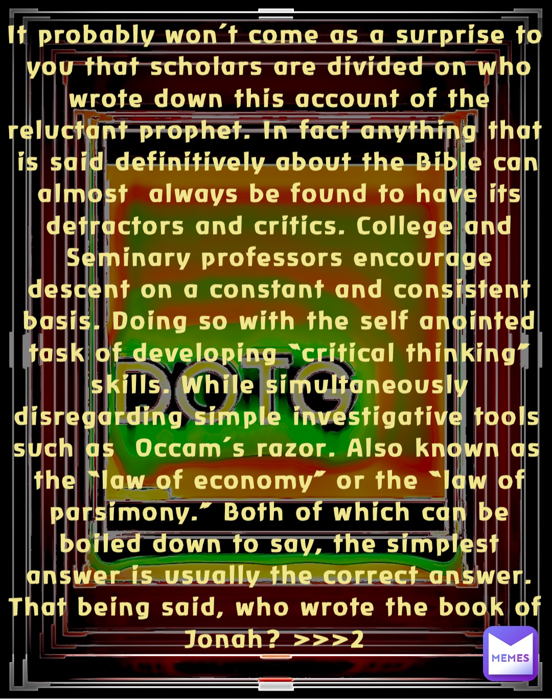 It probably won’t come as a surprise to you that scholars are divided on who wrote down this account of the reluctant prophet. In fact anything that is said definitively about the Bible can almost  always be found to have its detractors and critics. College and Seminary professors encourage descent on a constant and consistent basis. Doing so with the self anointed task of developing “critical thinking” skills. While simultaneously disregarding simple investigative tools such as  Occam’s razor. Also known as the “law of economy” or the “law of parsimony.” Both of which can be boiled down to say, the simplest answer is usually the correct answer. That being said, who wrote the book of Jonah? >>>2