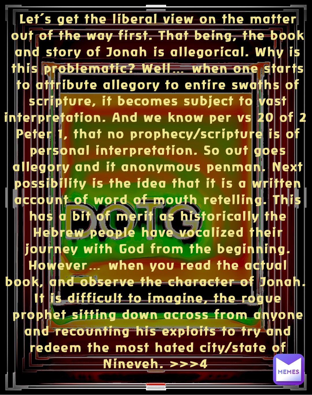 Let’s get the liberal view on the matter out of the way first. That being, the book and story of Jonah is allegorical. Why is this problematic? Well… when one starts to attribute allegory to entire swaths of scripture, it becomes subject to vast interpretation. And we know per vs 20 of 2 Peter 1, that no prophecy/scripture is of personal interpretation. So out goes allegory and it anonymous penman. Next possibility is the idea that it is a written account of word of mouth retelling. This has a bit of merit as historically the Hebrew people have vocalized their journey with God from the beginning. However… when you read the actual book, and observe the character of Jonah. It is difficult to imagine, the rogue prophet sitting down across from anyone and recounting his exploits to try and redeem the most hated city/state of Nineveh. >>>4