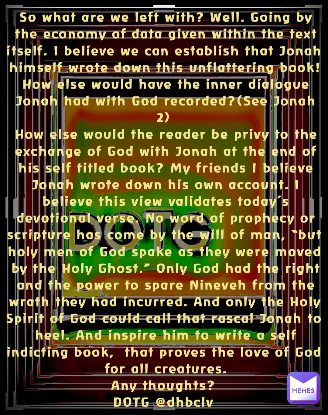 So what are we left with? Well. Going by the economy of data given within the text itself. I believe we can establish that Jonah himself wrote down this unflattering book! How else would have the inner dialogue Jonah had with God recorded?(See Jonah 2)
How else would the reader be privy to the exchange of God with Jonah at the end of his self titled book? My friends I believe Jonah wrote down his own account. I believe this view validates today’s devotional verse. No word of prophecy or scripture has come by the will of man, “but holy men of God spake as they were moved by the Holy Ghost.” Only God had the right and the power to spare Nineveh from the wrath they had incurred. And only the Holy Spirit of God could call that rascal Jonah to heel. And inspire him to write a self indicting book,  that proves the love of God for all creatures. 
Any thoughts?
DOTG @dhbclv