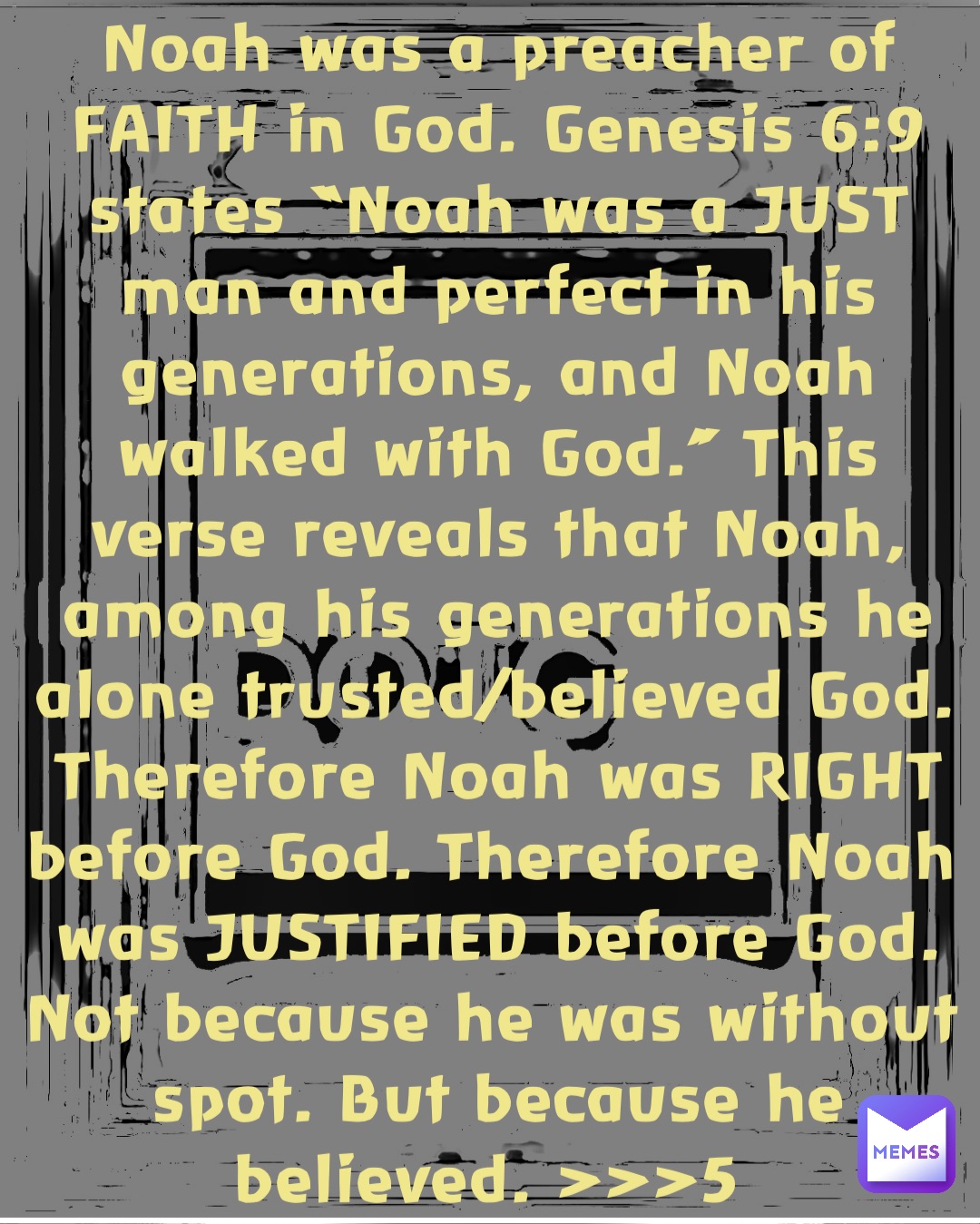 Noah was a preacher of FAITH in God. Genesis 6:9 states “Noah was a JUST man and perfect in his generations, and Noah walked with God.” This verse reveals that Noah, among his generations he alone trusted/believed God. Therefore Noah was RIGHT before God. Therefore Noah was JUSTIFIED before God. Not because he was without spot. But because he believed. >>>5