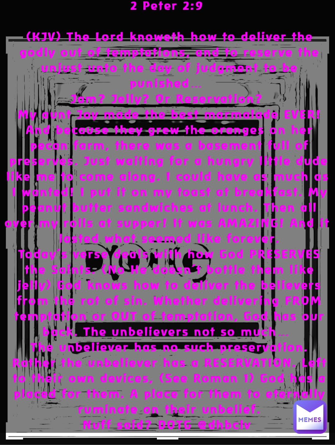 2 Peter 2:9

(KJV) The Lord knoweth how to deliver the godly out of temptations, and to reserve the unjust unto the day of judgment to be punished…
Jam? Jelly? Or Reservation?
My aunt Joy made the best marmalade EVER! And because they grew the oranges on her pecan farm, there was a basement full of preserves. Just waiting for a hungry little dude like me to come along. I could have as much as I wanted! I put it on my toast at breakfast. My peanut butter sandwiches at lunch. Then all over my rolls at supper! It was AMAZING! And it lasted what seemed like forever. 
Today’s verse deals with how God PRESERVES the Saints. (No He doesn’t bottle them like jelly) God knows how to deliver the believers from the rot of sin. Whether delivering FROM temptation or OUT of temptation, God has our back. The unbelievers not so much…
The unbeliever has no such preservation. Rather the unbeliever has a RESERVATION. Left to their own devices, (See Roman 1) God has a placed for them. A place for them to eternally ruminate on their unbelief. 
Nuff said? DOTG @dhbclv