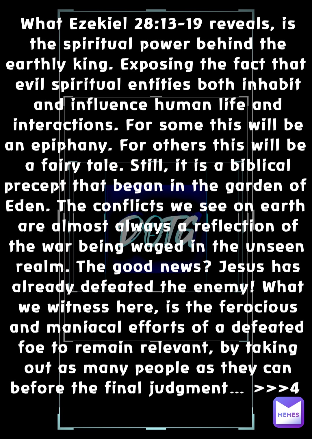 What Ezekiel 28:13-19 reveals, is the spiritual power behind the earthly king. Exposing the fact that evil spiritual entities both inhabit and influence human life and interactions. For some this will be an epiphany. For others this will be a fairy tale. Still, it is a biblical precept that began in the garden of Eden. The conflicts we see on earth are almost always a reflection of the war being waged in the unseen realm. The good news? Jesus has already defeated the enemy! What we witness here, is the ferocious and maniacal efforts of a defeated foe to remain relevant, by taking out as many people as they can before the final judgment… >>>4