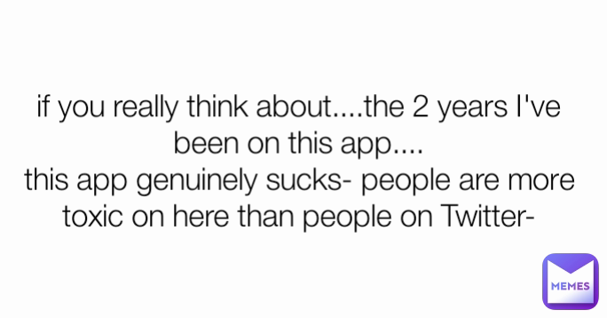 if you really think about....the 2 years I've been on this app....
this app genuinely sucks- people are more toxic on here than people on Twitter-