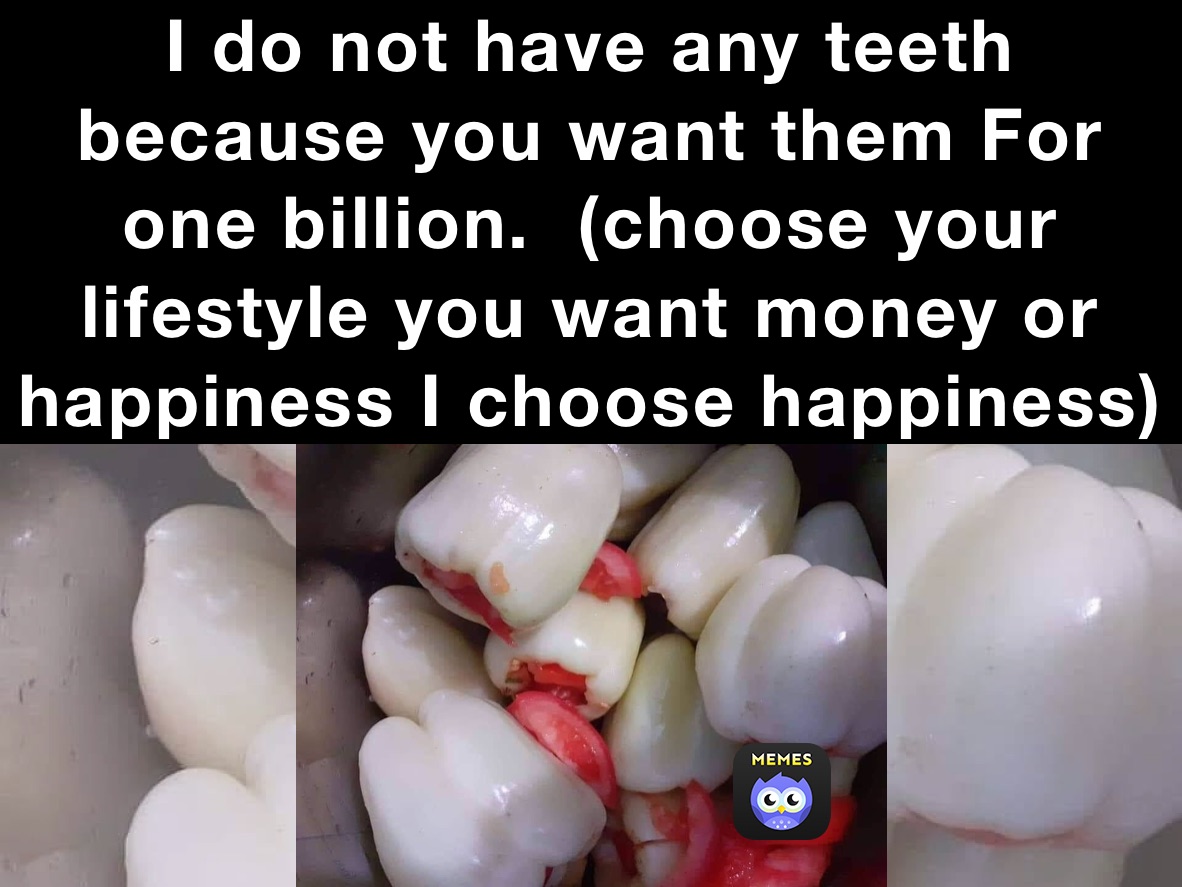 I do not have any teeth because you want them For one billion.  (choose your lifestyle you want money or happiness I choose happiness)