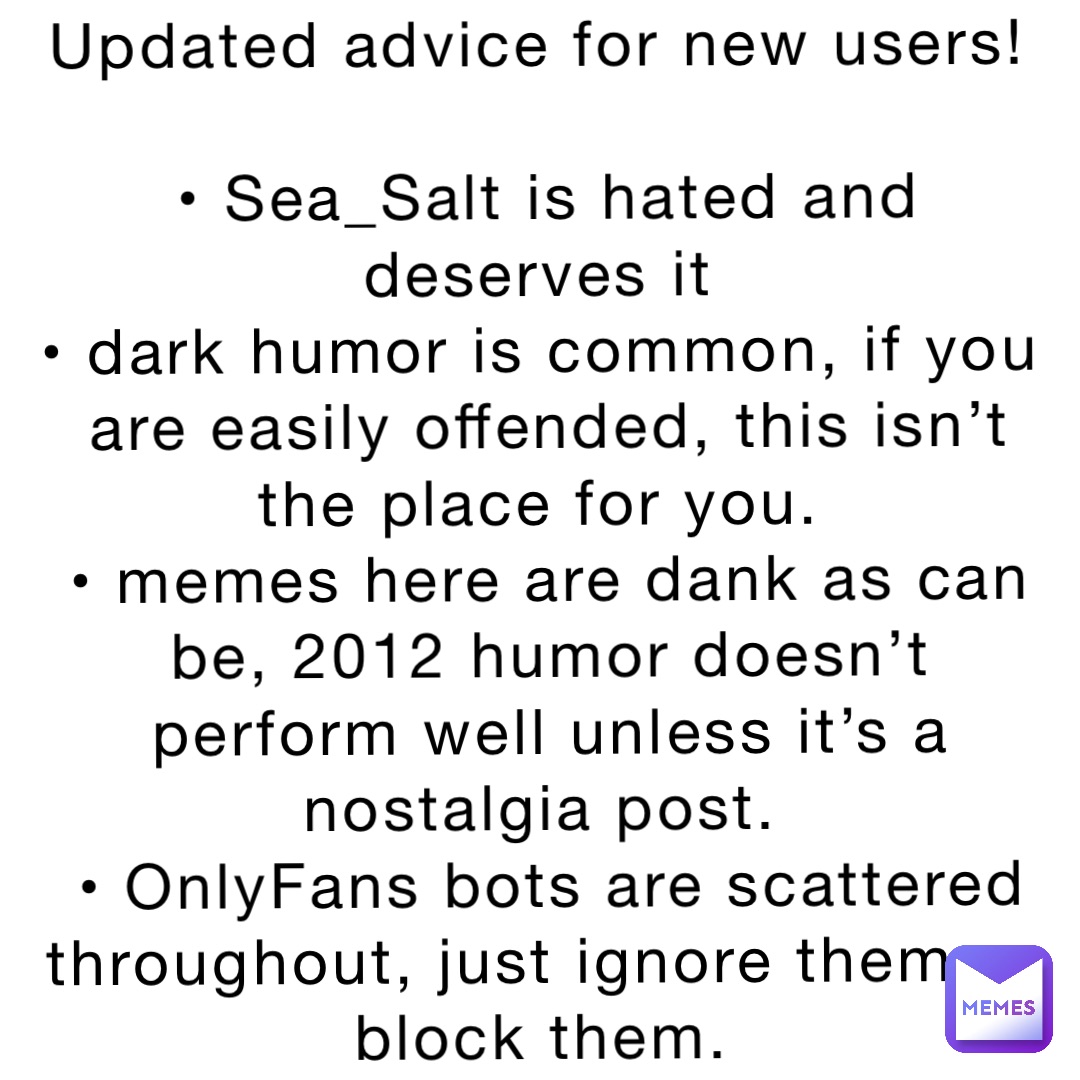 Updated advice for new users!

• Sea_Salt is hated and deserves it
• dark humor is common, if you are easily offended, this isn’t the place for you.
• memes here are dank as can be, 2012 humor doesn’t perform well unless it’s a nostalgia post.
• OnlyFans bots are scattered throughout, just ignore them or block them.