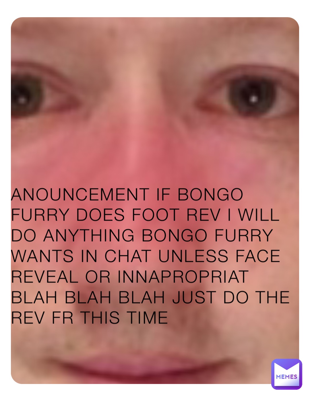 ANOUNCEMENT IF BONGO FURRY DOES FOOT REV I WILL DO ANYTHING BONGO FURRY WANTS IN CHAT UNLESS FACE REVEAL OR INNAPROPRIAT BLAH BLAH BLAH JUST DO THE REV FR THIS TIME