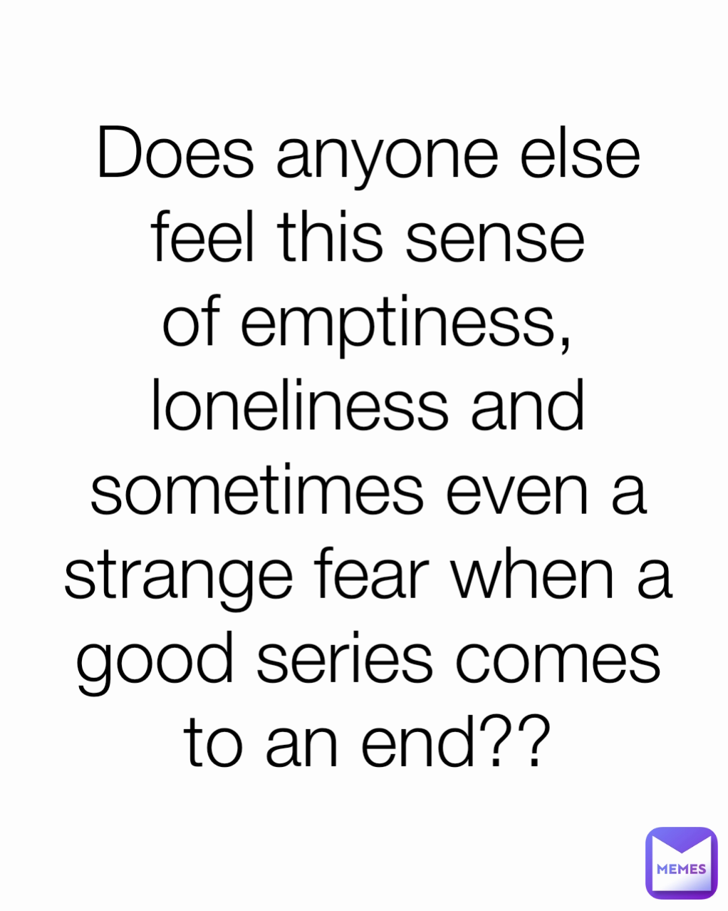 Does anyone else feel this sense of emptiness, loneliness and sometimes even a strange fear when a good series comes to an end??