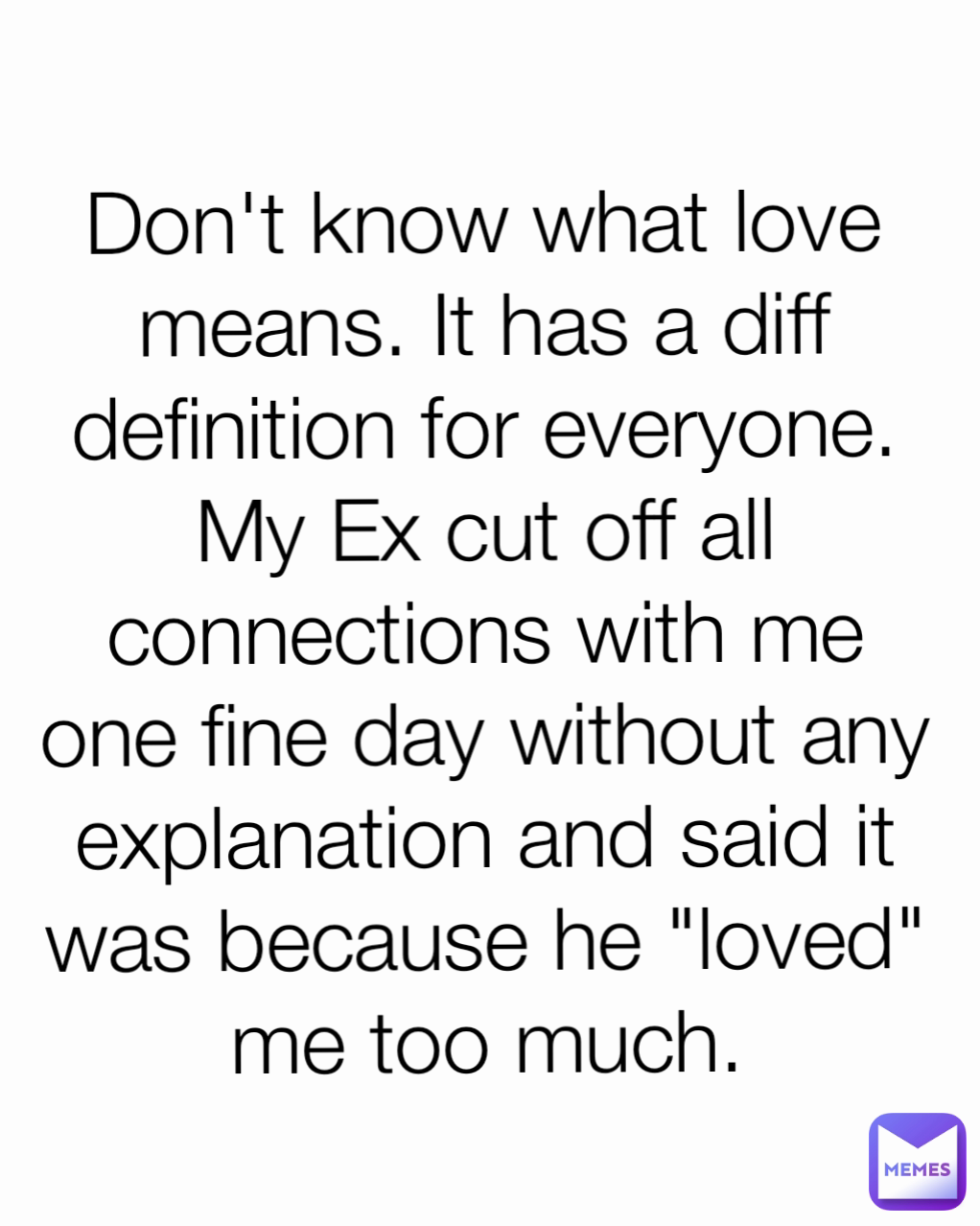 Don't know what love means. It has a diff definition for everyone. My Ex cut off all connections with me one fine day without any explanation and said it was because he "loved" me too much.