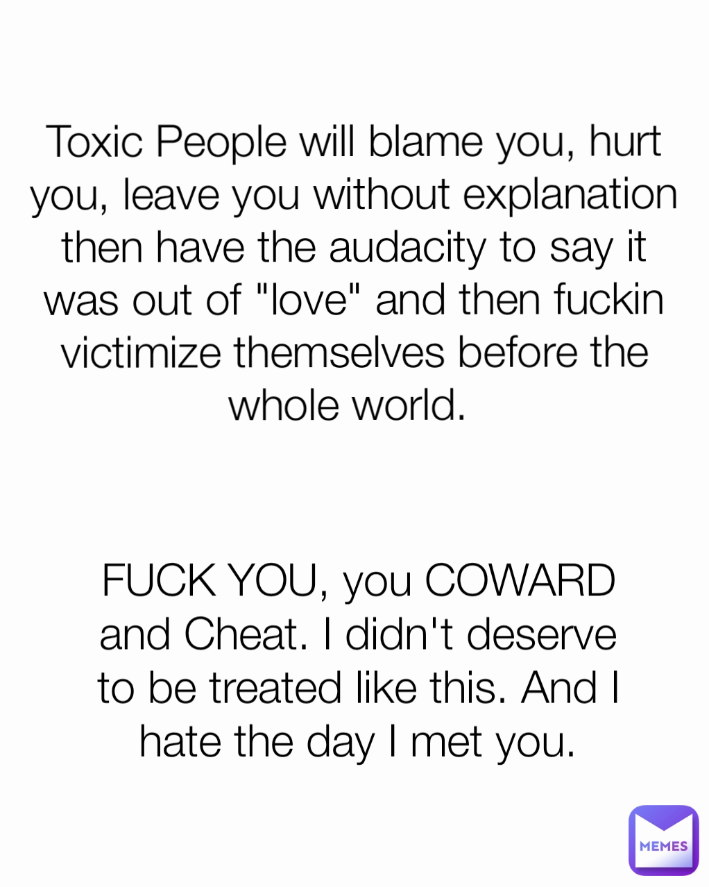Toxic People will blame you, hurt you, leave you without explanation then have the audacity to say it was out of "love" and then fuckin victimize themselves before the whole world.  FUCK YOU, you COWARD and Cheat. I didn't deserve to be treated like this. And I hate the day I met you.