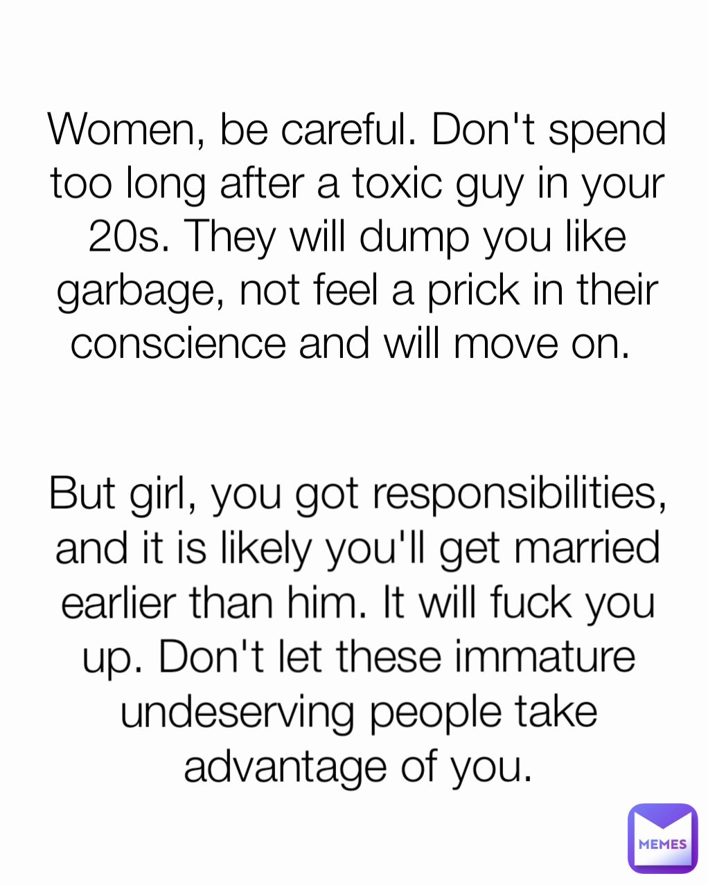 But girl, you got responsibilities, and it is likely you'll get married earlier than him. It will fuck you up. Don't let these immature undeserving people take advantage of you. Women, be careful. Don't spend too long after a toxic guy in your 20s. They will dump you like garbage, not feel a prick in their conscience and will move on. 