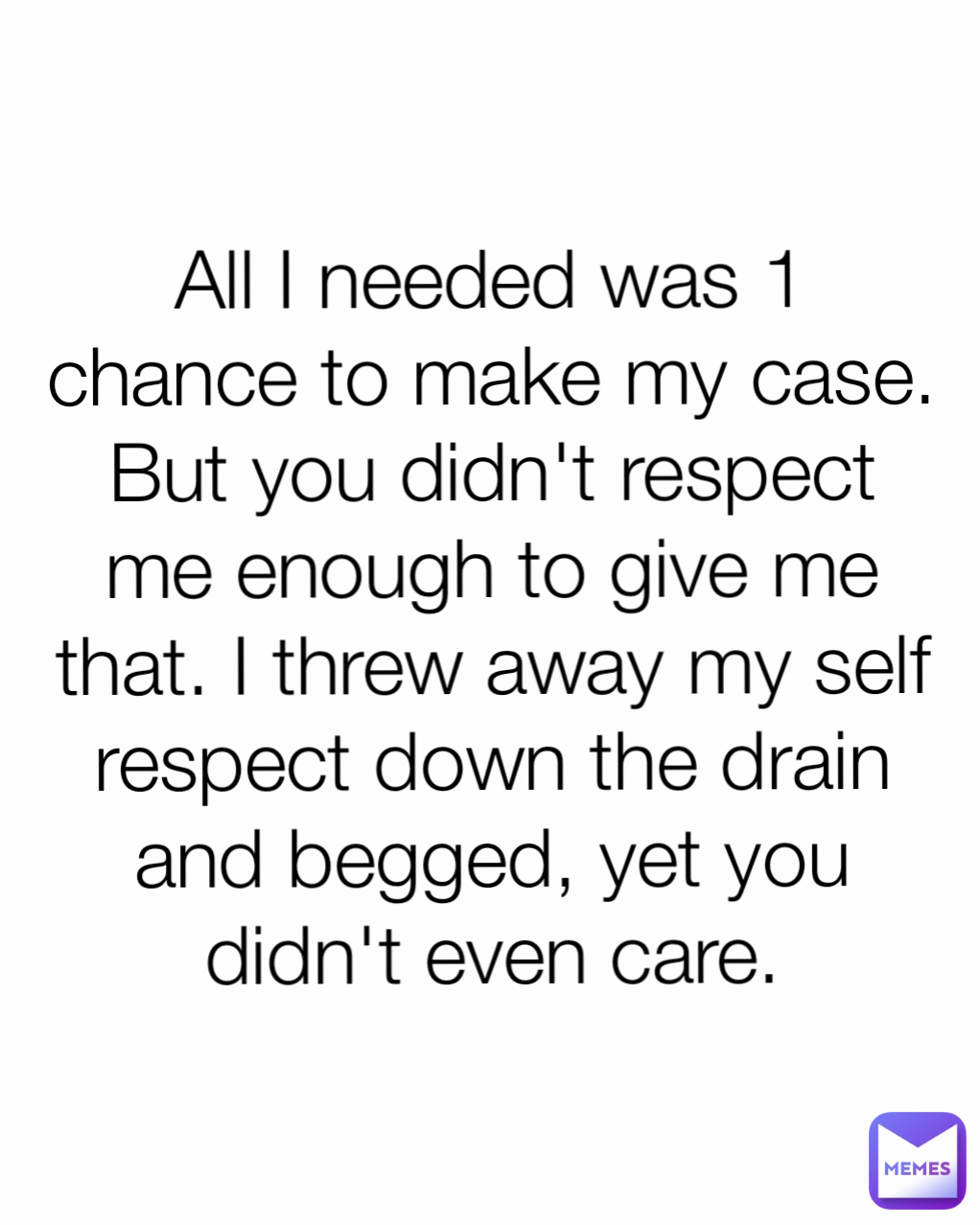 All I needed was 1 chance to make my case. But you didn't respect me enough to give me that. I threw away my self respect down the drain and begged, yet you didn't even care.