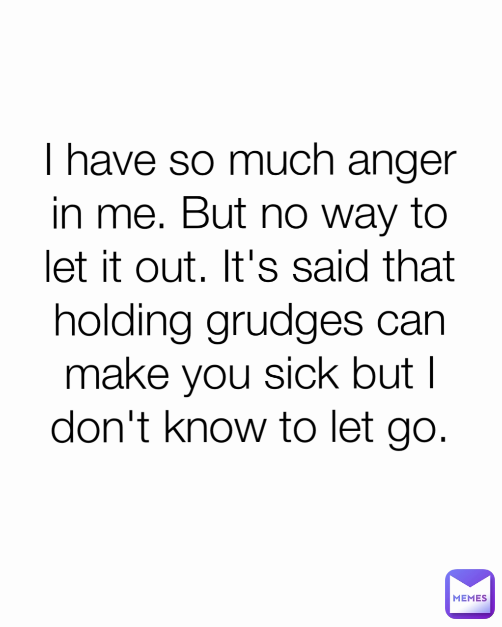 I have so much anger in me. But no way to let it out. It's said that holding grudges can make you sick but I don't know to let go.