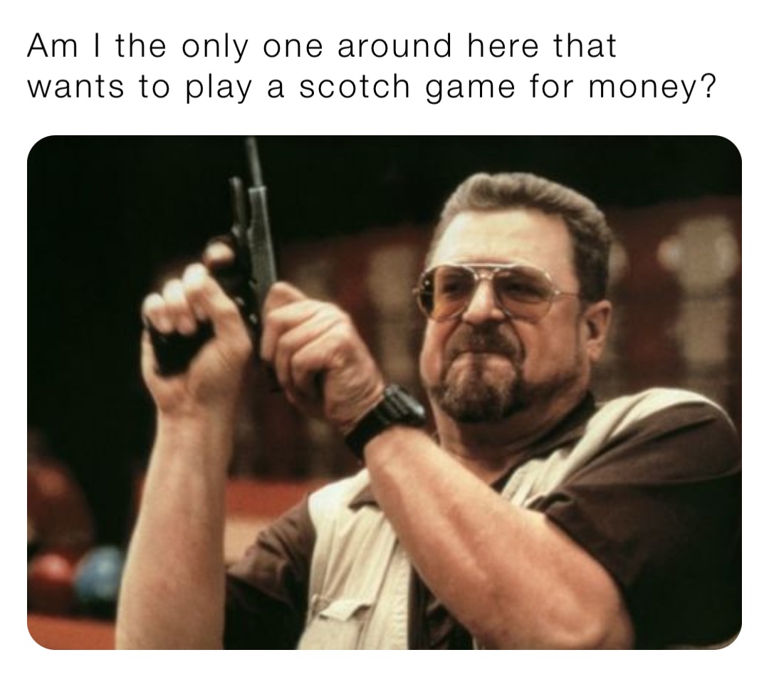 Am I the only one around here that wants to play a scotch game for money?
