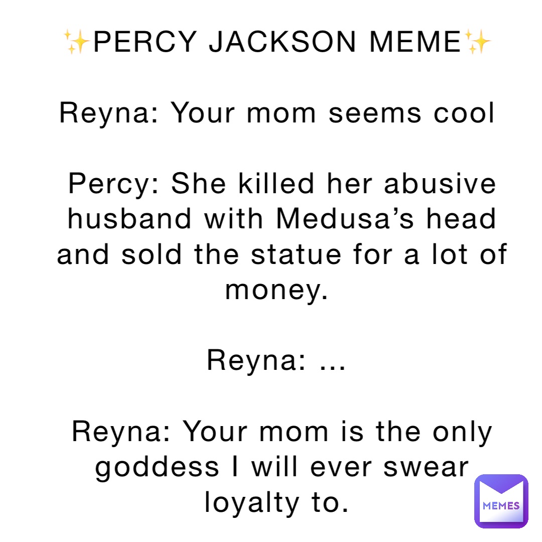 ✨PERCY JACKSON MEME✨

Reyna: Your mom seems cool

Percy: She killed her abusive husband with Medusa’s head and sold the statue for a lot of money.

Reyna: …

Reyna: Your mom is the only goddess I will ever swear loyalty to.