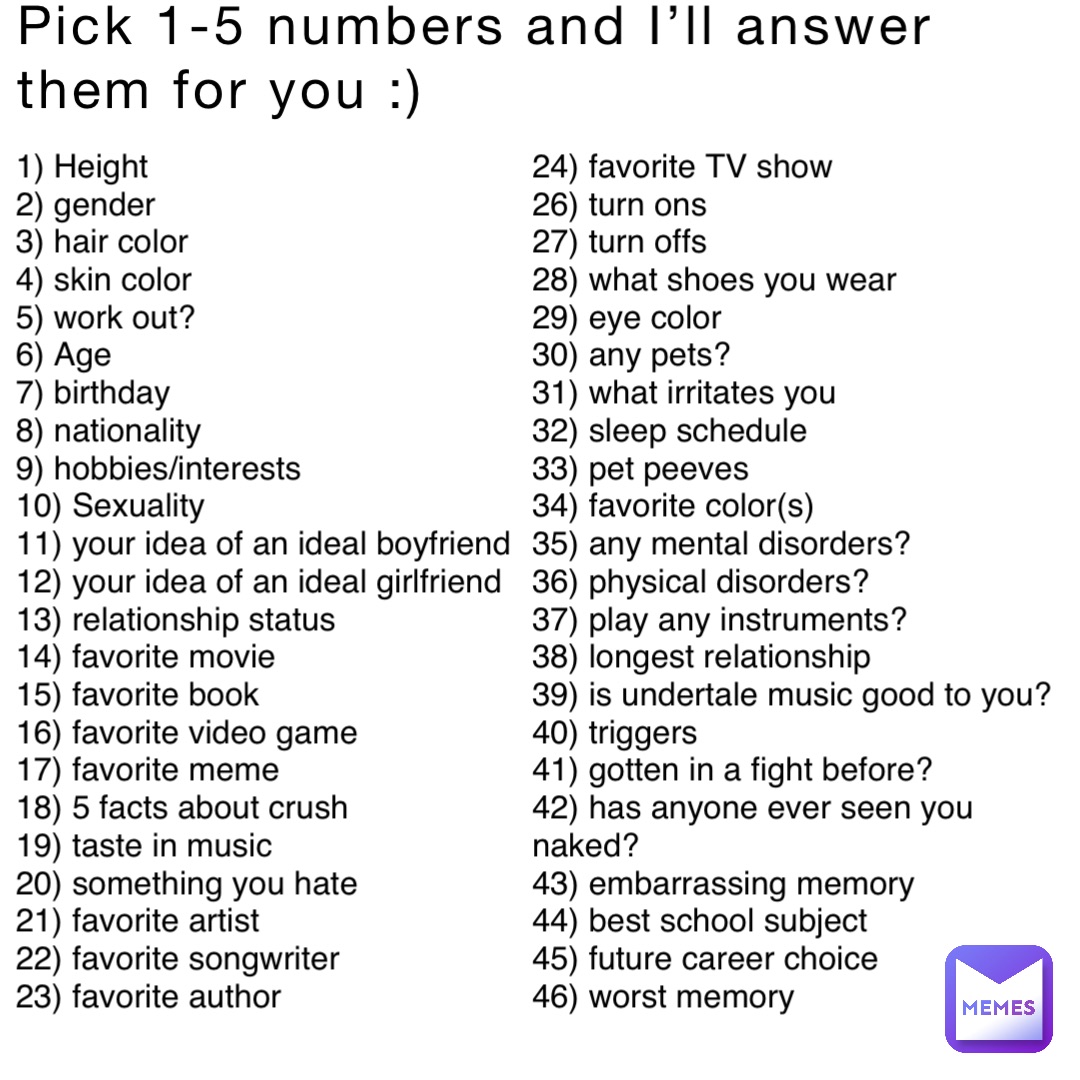 Pick 1-5 numbers and I’ll answer them for you :) 1) Height
2) gender
3) hair color
4) skin color
5) work out?
6) Age
7) birthday
8) nationality
9) hobbies/interests
10) Sexuality
11) your idea of an ideal boyfriend
12) your idea of an ideal girlfriend
13) relationship status
14) favorite movie
15) favorite book
16) favorite video game
17) favorite meme
18) 5 facts about crush
19) taste in music
20) something you hate
21) favorite artist
22) favorite songwriter
23) favorite author 24) favorite TV show
26) turn ons
27) turn offs
28) what shoes you wear
29) eye color
30) any pets?
31) what irritates you
32) sleep schedule
33) pet peeves
34) favorite color(s)
35) any mental disorders?
36) physical disorders?
37) play any instruments?
38) longest relationship
39) is undertale music good to you?
40) triggers
41) gotten in a fight before?
42) has anyone ever seen you naked?
43) embarrassing memory
44) best school subject
45) future career choice
46) worst memory