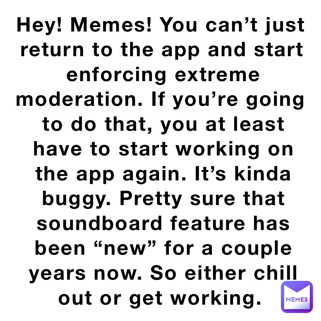 Hey! Memes! You can’t just return to the app and start enforcing extreme moderation. If you’re going to do that, you at least have to start working on the app again. It’s kinda buggy. Pretty sure that soundboard feature has been “new” for a couple years now. So either chill out or get working.