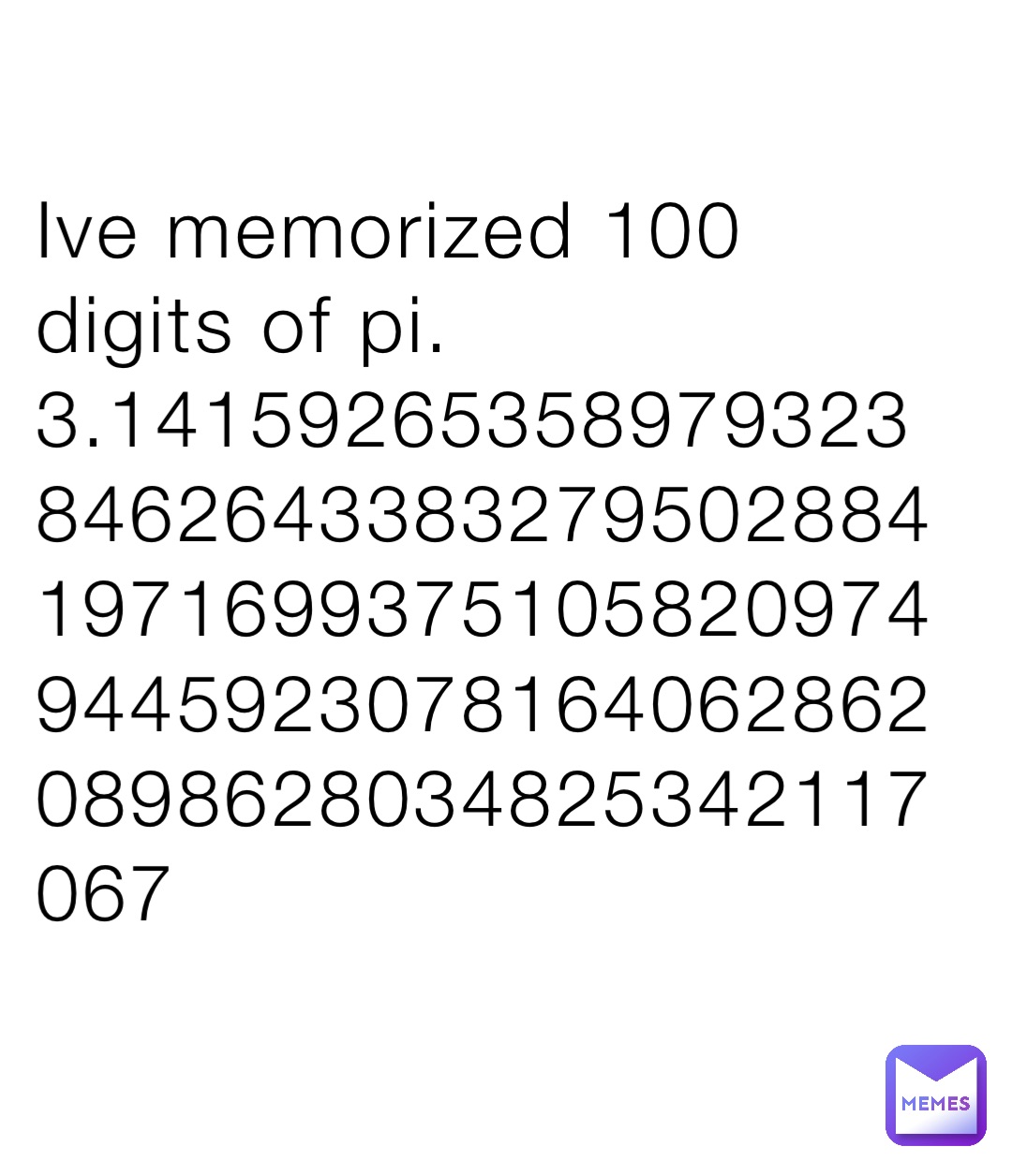 Ive memorized 100 digits of pi.
3.141592653589793238462643383279502884197169937510582097494459230781640628620898628034825342117067