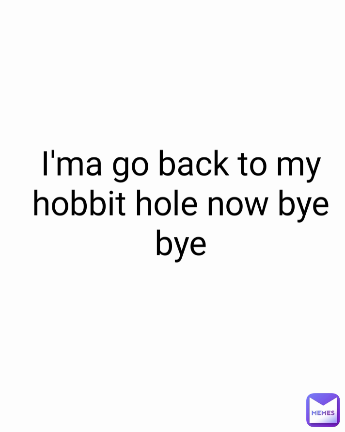 I'ma go back to my hobbit hole now bye bye