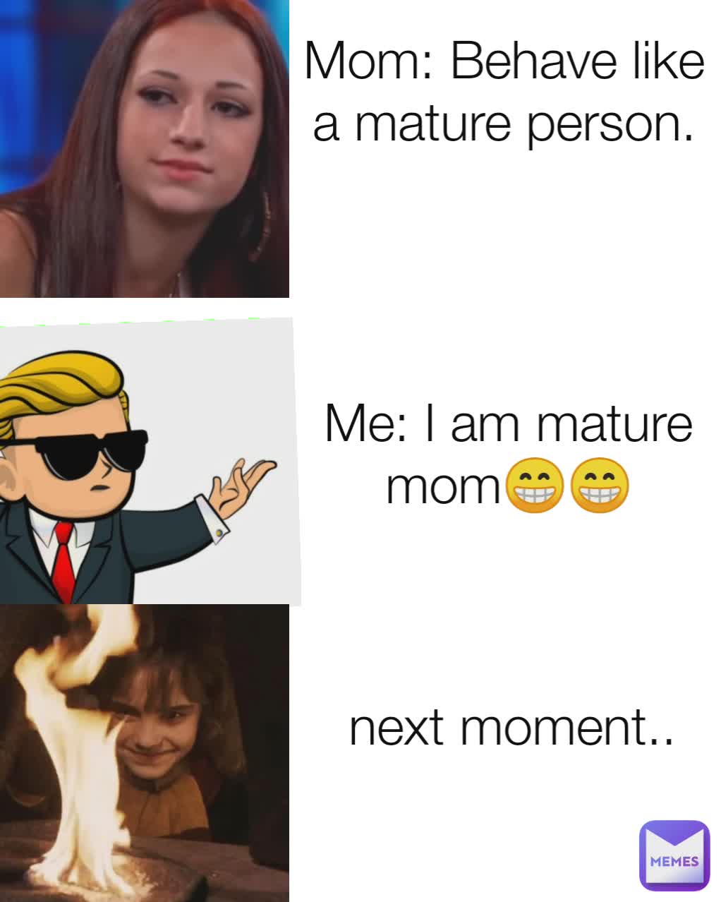 Mom: Behave like a mature person.

 Me: I am mature mom😁😁 next moment..
