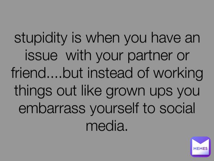 stupidity is when you have an issue  with your partner or friend....but instead of working things out like grown ups you embarrass yourself to social media.