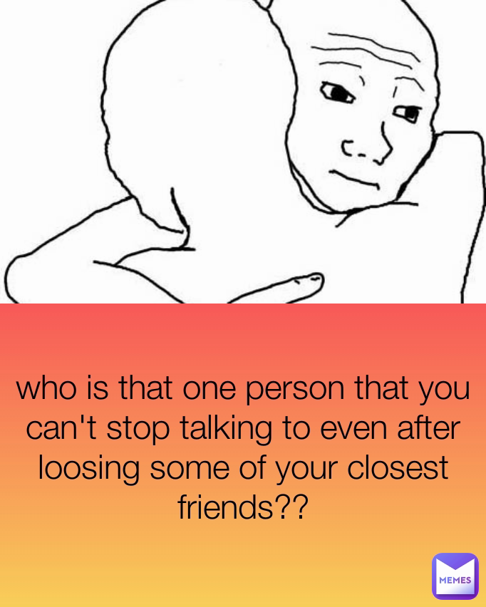 who is that one person that you can't stop talking to even after loosing some of your closest friends??