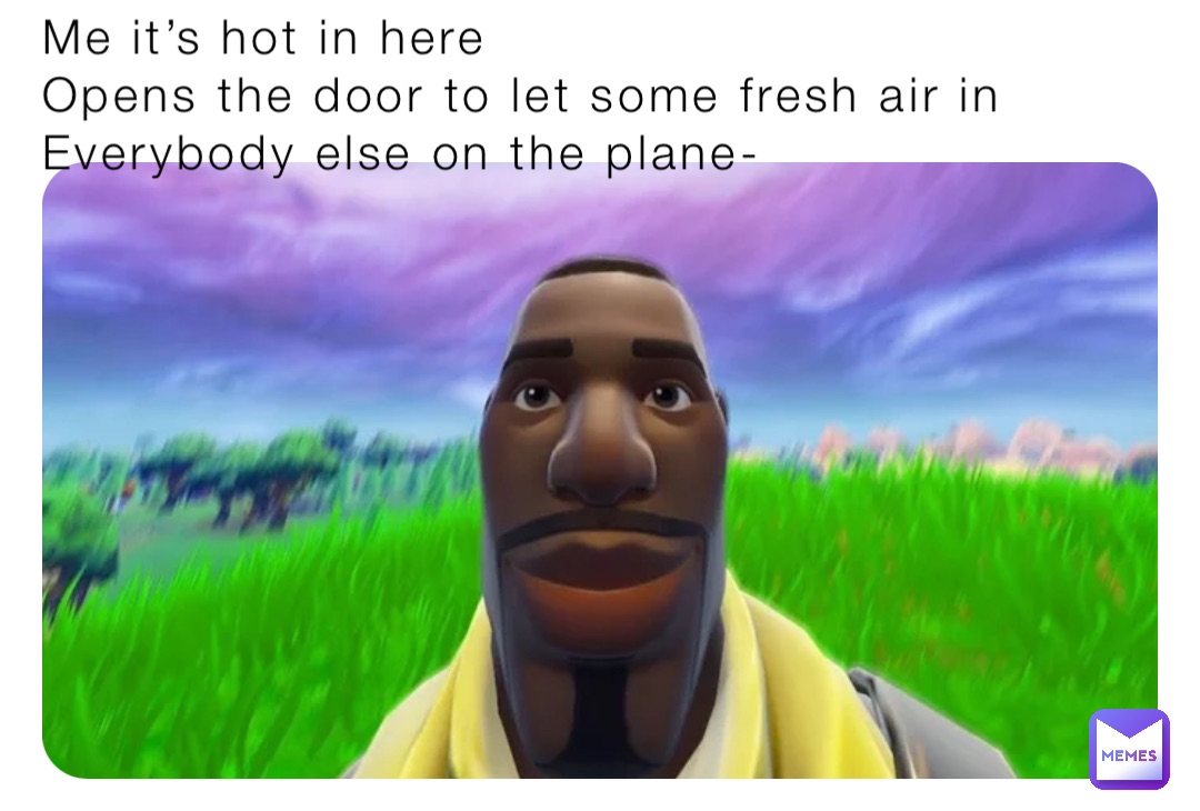 Me it’s hot in here
Opens the door to let some fresh air in
Everybody else on the plane-