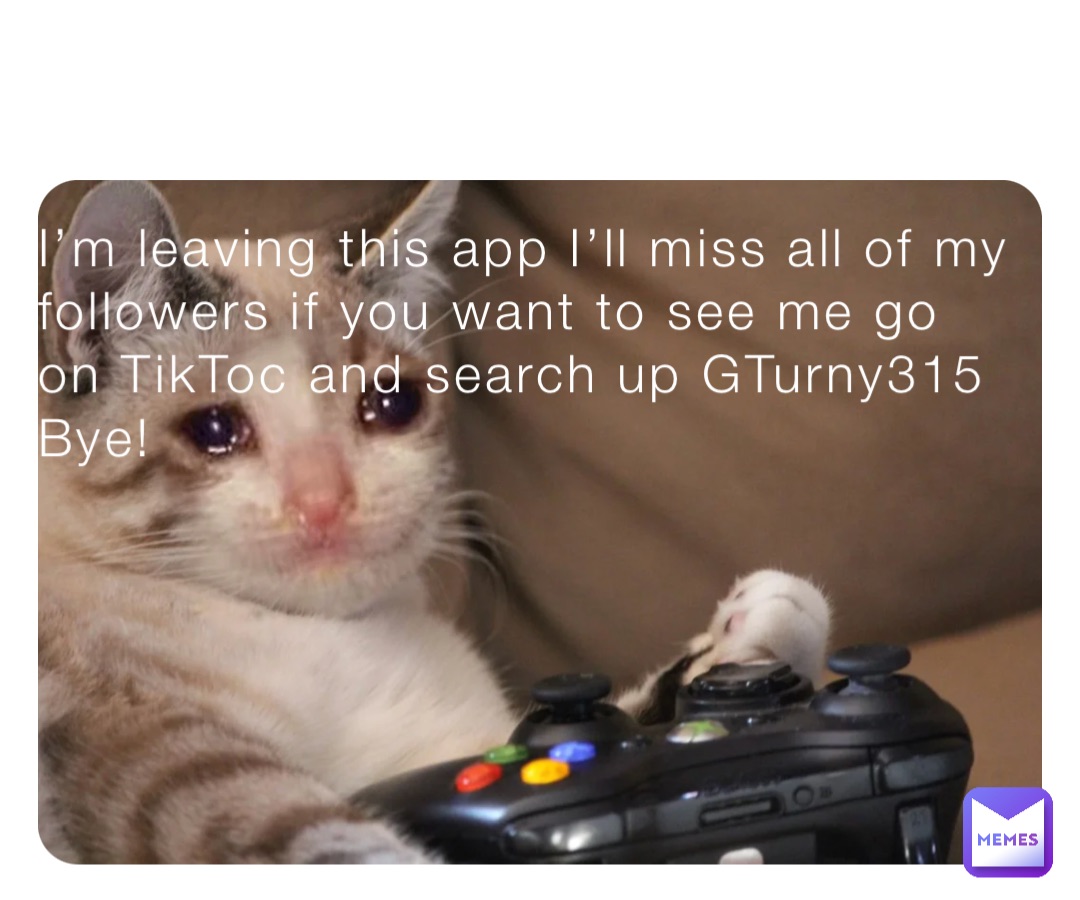 I’m leaving this app I’ll miss all of my followers if you want to see me go on TikToc and search up GTurny315
Bye!