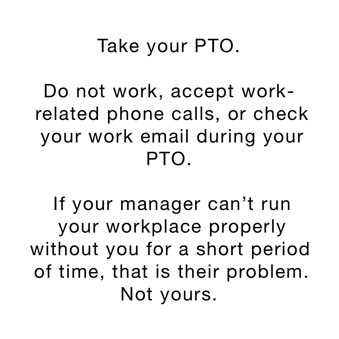 Take your PTO.

Do not work, accept work-related phone calls, or check your work email during your PTO.

If your manager can’t run your workplace properly without you for a short period of time, that is their problem. Not yours.