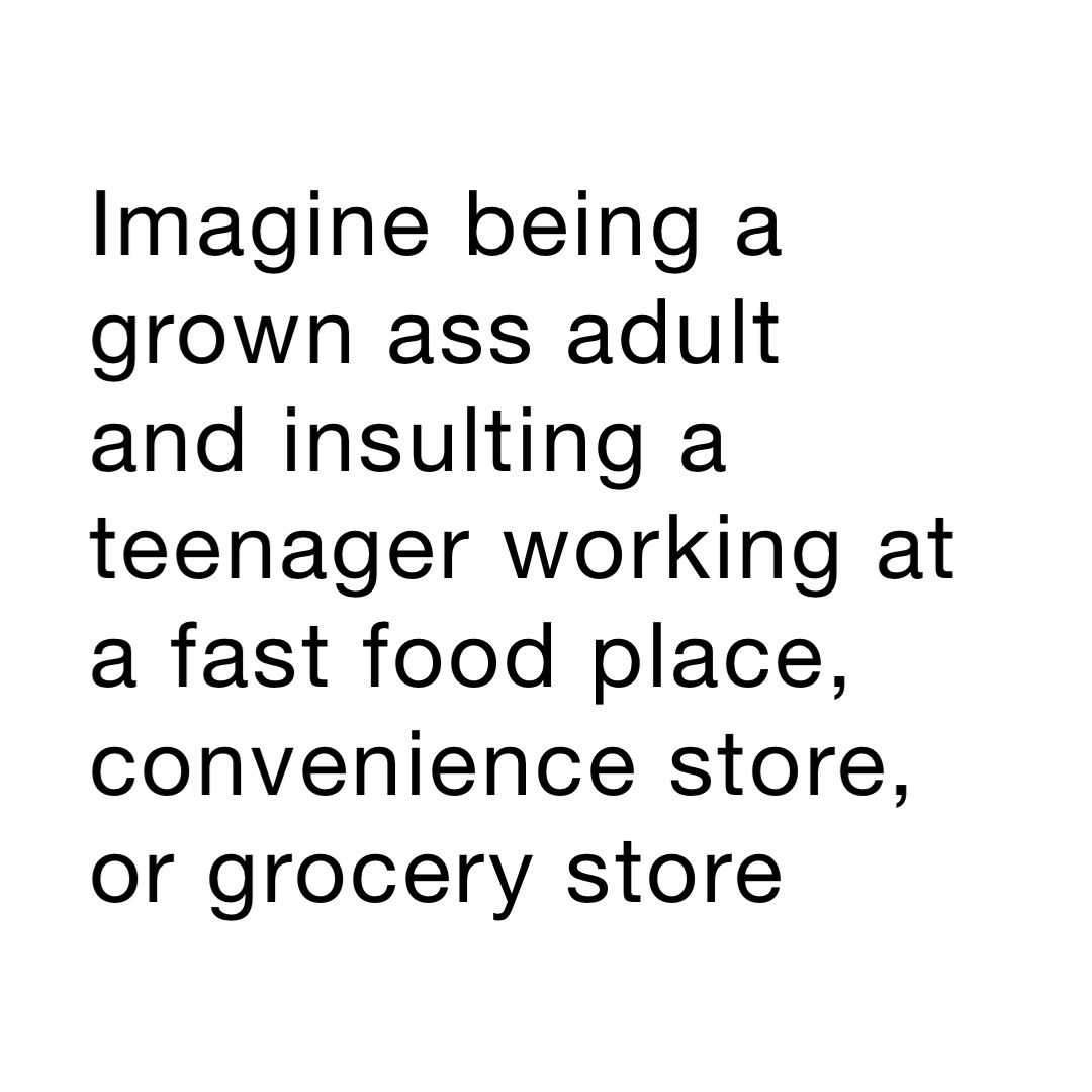 Imagine being a grown ass adult and insulting a teenager working at a fast food place, convenience store, or grocery store