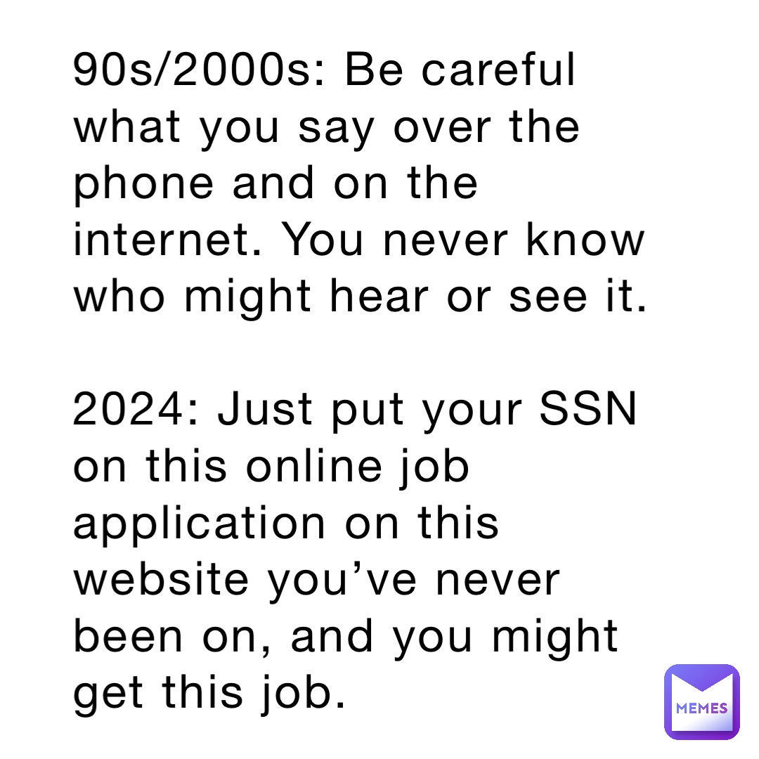 90s/2000s: Be careful what you say over the phone and on the internet. You never know who might hear or see it.

2024: Just put your SSN on this online job application on this website you’ve never been on, and you might get this job.