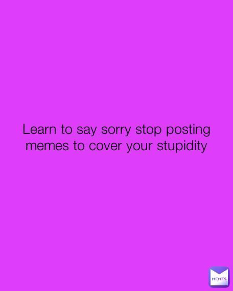 Learn to say sorry stop posting memes to cover your stupidity
