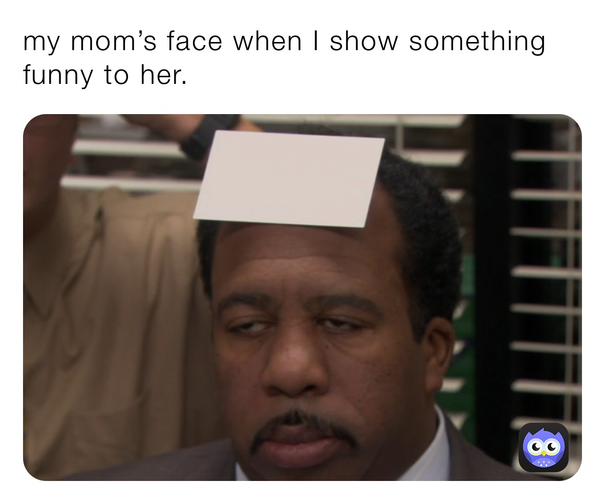 my mom’s face when I show something funny to her. 