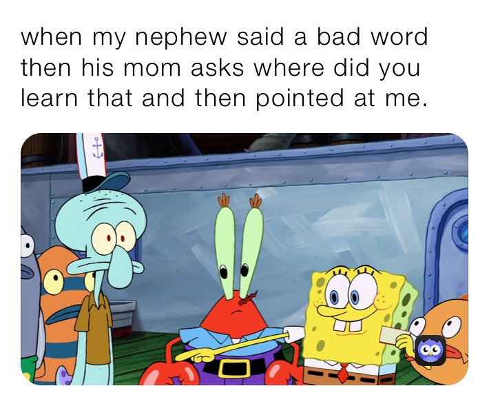 when my nephew said a bad word then his mom asks where did you learn that and then pointed at me.