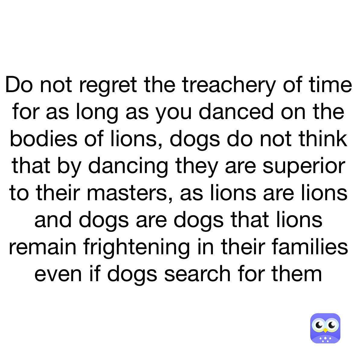 Do not regret the treachery of time for as long as you danced on the bodies of lions, dogs do not think that by dancing they are superior to their masters, as lions are lions and dogs are dogs that lions remain frightening in their families even if dogs search for them