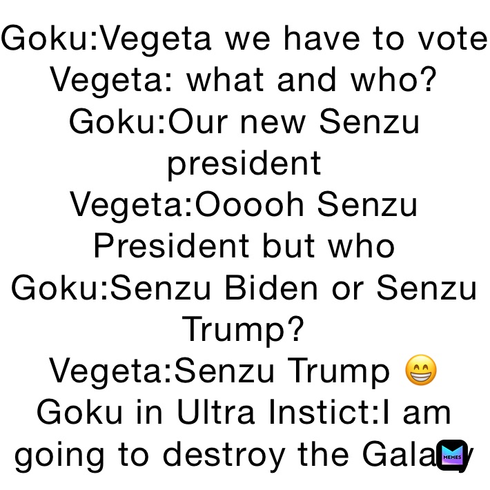 Goku:Vegeta we have to vote
Vegeta: what and who?
Goku:Our new Senzu president
Vegeta:Ooooh Senzu President but who
Goku:Senzu Biden or Senzu Trump?
Vegeta:Senzu Trump 😁
Goku in Ultra Instict:I am going to destroy the Galaxy