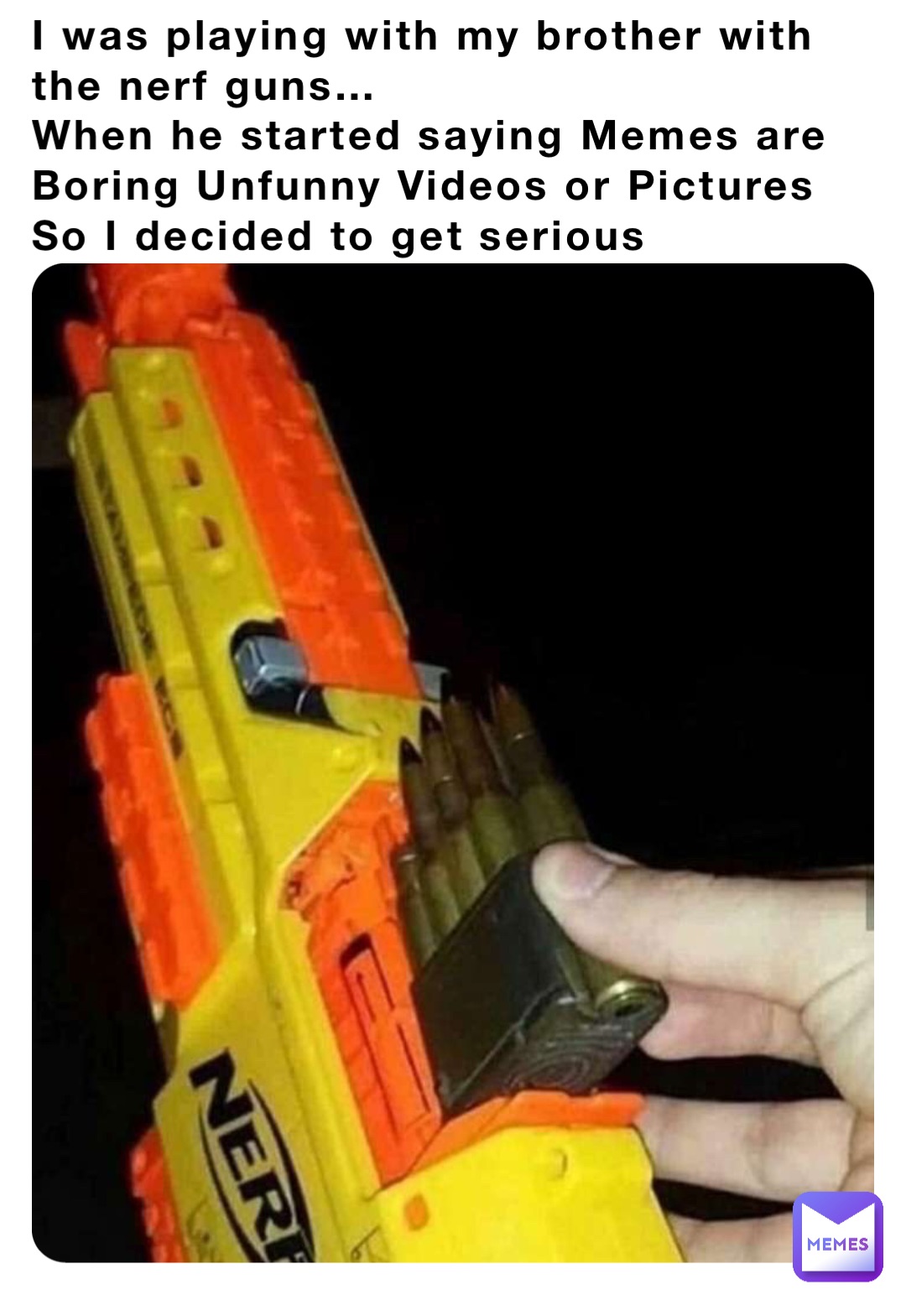 I was playing with my brother with the nerf guns…
When he started saying Memes are Boring Unfunny Videos or Pictures
So I decided to get serious