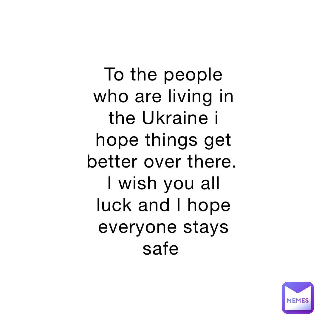 To the people who are living in the Ukraine i hope things get better over there. I wish you all luck and I hope everyone stays safe