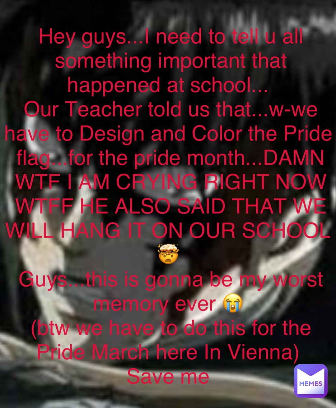 Double tap to edit Hey guys...I need to tell u all something important that happened at school...
Our Teacher told us that...w-we have to Design and Color the Pride flag...for the pride month...DAMN WTF I AM CRYING RIGHT NOW 
WTFF HE ALSO SAID THAT WE WILL HANG IT ON OUR SCHOOL
🤯
Guys...this is gonna be my worst memory ever 😭
(btw we have to do this for the Pride March here In Vienna)
Save me