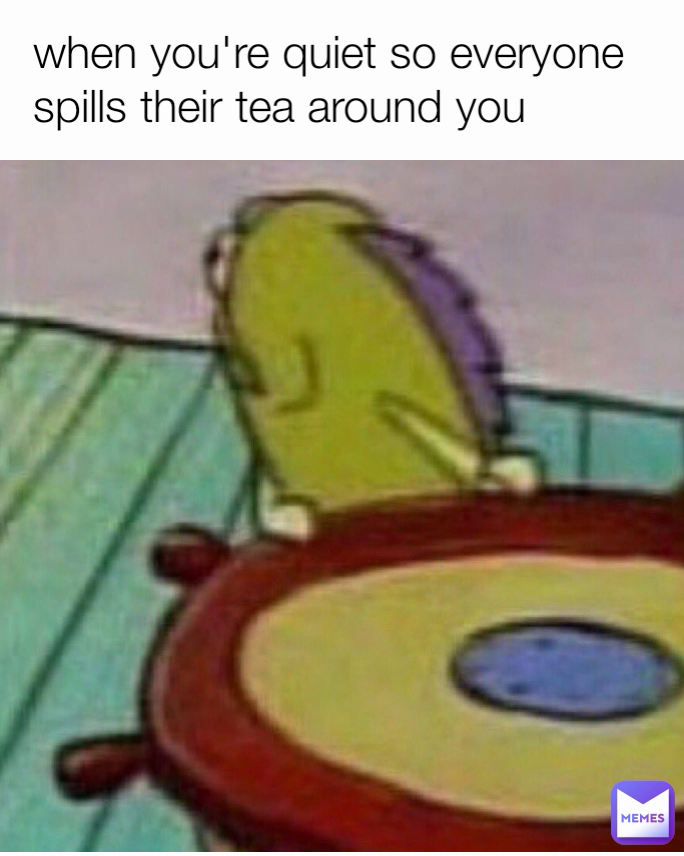 when you're quiet so everyone spills their tea around you