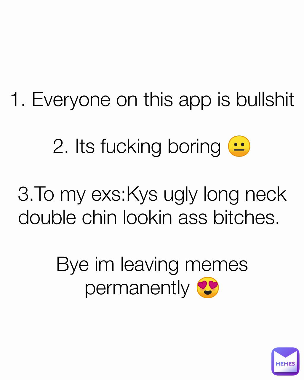 1. Everyone on this app is bullshit

2. Its fucking boring 😐

3.To my exs:Kys ugly long neck double chin lookin ass bitches. 

Bye im leaving memes permanently 😍