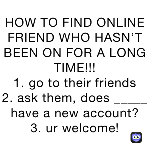 HOW TO FIND ONLINE FRIEND WHO HASN’T BEEN ON FOR A LONG TIME!!!
1. go to their friends
2. ask them, does _____ have a new account?
3. ur welcome!