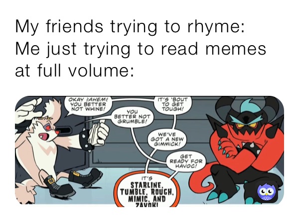 My friends trying to rhyme:
Me just trying to read memes at full volume: