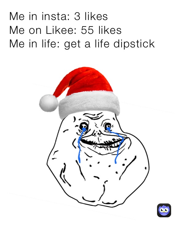 Me in insta: 3 likes
Me on Likee: 55 likes
Me in life: get a life dipstick