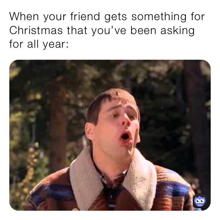 When your friend gets something for Christmas that you’ve been asking for all year: 