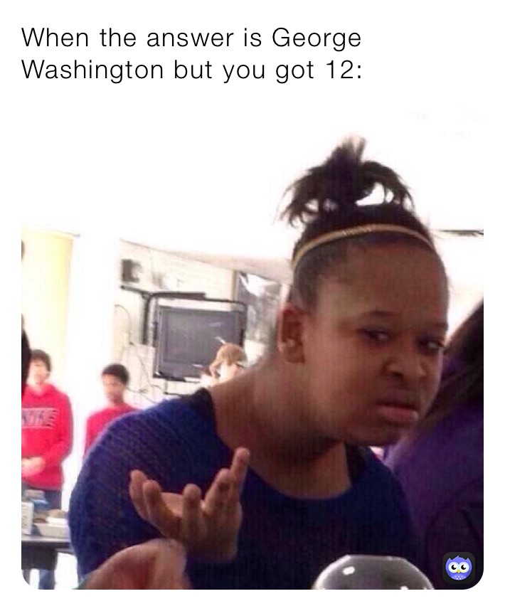 When the answer is George Washington but you got 12: