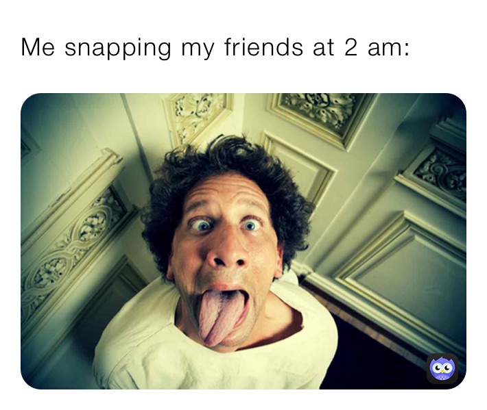 Me snapping my friends at 2 am: