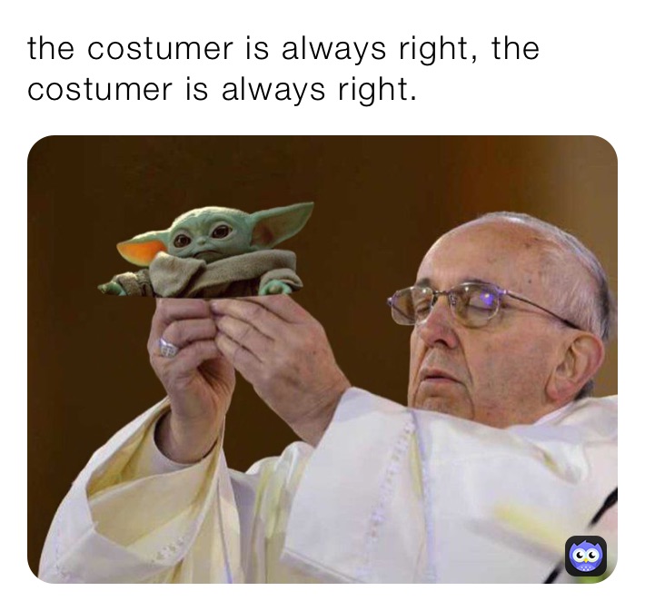 the costumer is always right, the costumer is always right. 