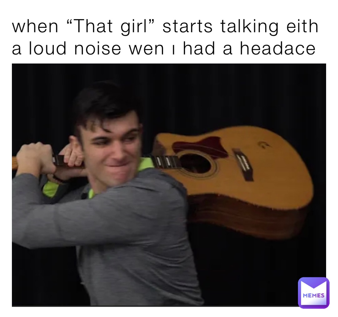 when “That girl” starts talking eith a loud noise wen ı had a headace