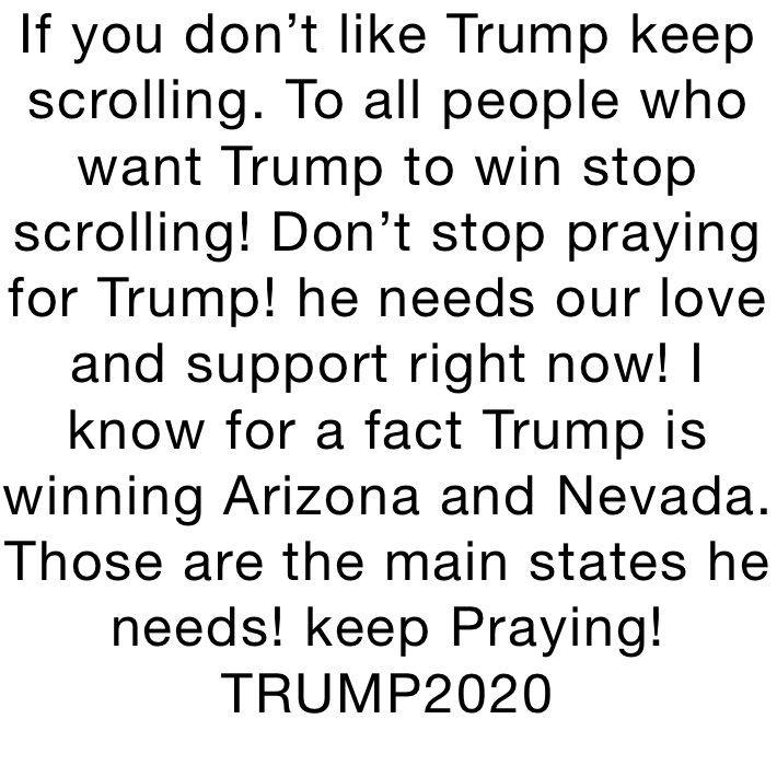 If you don’t like Trump keep scrolling. To all people who want Trump to win stop scrolling! Don’t stop praying for Trump! he needs our love and support right now! I know for a fact Trump is winning Arizona and Nevada. Those are the main states he needs! keep Praying! TRUMP2020
